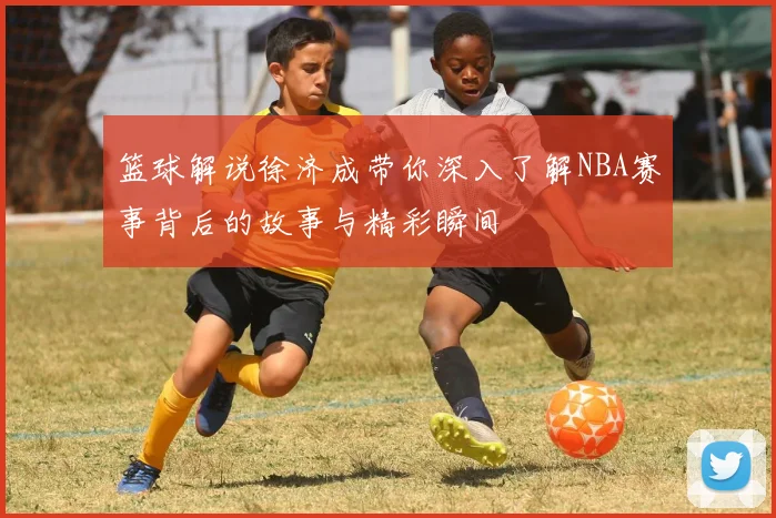 篮球解说徐济成带你深入了解NBA赛事背后的故事与精彩瞬间