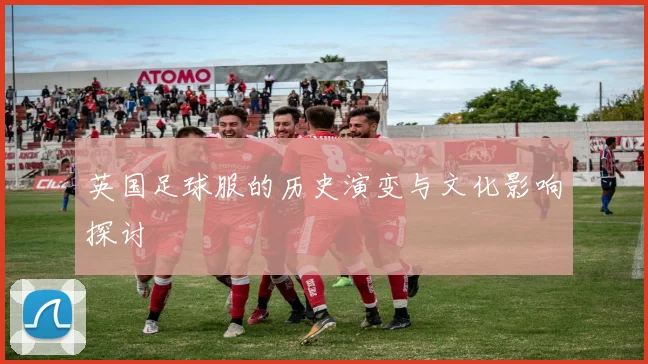 英国足球服的历史演变与文化影响探讨