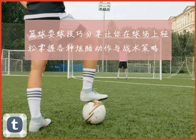 篮球耍球技巧分享让你在球场上轻松掌握各种炫酷动作与战术策略